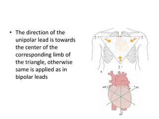 • The direction of the
unipolar lead is towards
the center of the
corresponding limb of
the triangle, otherwise
same is applied as in
bipolar leads

 