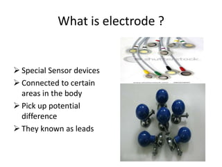 What is electrode ?

 Special Sensor devices
 Connected to certain
areas in the body
 Pick up potential
difference
 They known as leads

 