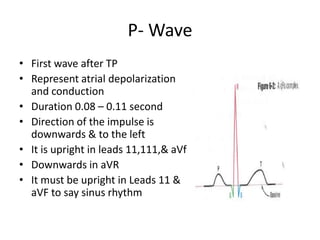 P- Wave
• First wave after TP
• Represent atrial depolarization
and conduction
• Duration 0.08 – 0.11 second
• Direction of the impulse is
downwards & to the left
• It is upright in leads 11,111,& aVf
• Downwards in aVR
• It must be upright in Leads 11 &
aVF to say sinus rhythm

 