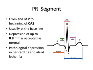 PR Segment
• From end of P to
beginning of QRS
• Usually at the base line
• Depression of up to
0.8 mm is accepted as
normal
• Pathological depression
in pericarditis and atrial
ischemia

 