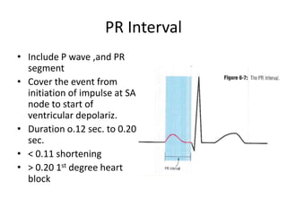 PR Interval
• Include P wave ,and PR
segment
• Cover the event from
initiation of impulse at SA
node to start of
ventricular depolariz.
• Duration o.12 sec. to 0.20
sec.
• < 0.11 shortening
• > 0.20 1st degree heart
block

 