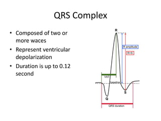QRS Complex
• Composed of two or
more waces
• Represent ventricular
depolarization
• Duration is up to 0.12
second

 