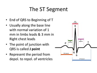 The ST Segment
• End of QRS to Beginning of T
• Usually along the base line
with normal variation of 1
mm in limbs leads & 3 mm in
Right chest leads
• The point of junction with
QRS is called J point
• Represent the period from
depol. to repol. of ventricles

 