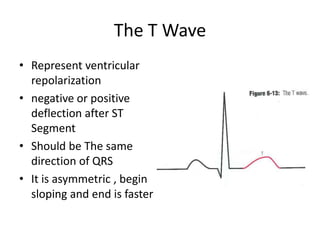 The T Wave
• Represent ventricular
repolarization
• negative or positive
deflection after ST
Segment
• Should be The same
direction of QRS
• It is asymmetric , begin
sloping and end is faster

 