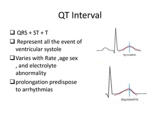 QT Interval
 QRS + ST + T
 Represent all the event of
ventricular systole
Varies with Rate ,age sex
, and electrolyte
abnormality
prolongation predispose
to arrhythmias

 