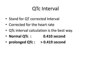 QTc Interval
•
•
•
•
•

Stand for QT corrected Interval
Corrected for the heart rate
QTc interval calculation is the best way.
Normal QTc :
0.410 second
prolonged QTc : > 0.419 second

 