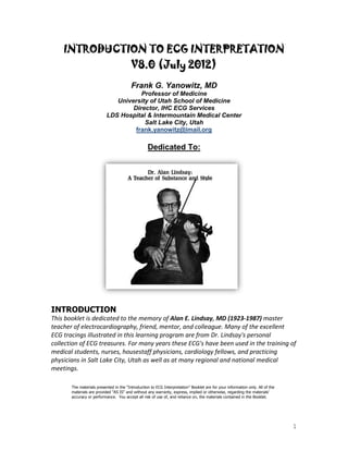 1
INTRODUCTION TO ECG INTERPRETATION
V8.0 (July 2012)
Frank G. Yanowitz, MD
Professor of Medicine
University of Utah School of Medicine
Director, IHC ECG Services
LDS Hospital & Intermountain Medical Center
Salt Lake City, Utah
frank.yanowitz@imail.org
Dedicated To:
INTRODUCTION
This booklet is dedicated to the memory of Alan E. Lindsay, MD (1923-1987) master
teacher of electrocardiography, friend, mentor, and colleague. Many of the excellent
ECG tracings illustrated in this learning program are from Dr. Lindsay's personal
collection of ECG treasures. For many years these ECG's have been used in the training of
medical students, nurses, housestaff physicians, cardiology fellows, and practicing
physicians in Salt Lake City, Utah as well as at many regional and national medical
meetings.
The materials presented in the “Introduction to ECG Interpretation” Booklet are for your information only. All of the
materials are provided "AS IS" and without any warranty, express, implied or otherwise, regarding the materials'
accuracy or performance. You accept all risk of use of, and reliance on, the materials contained in the Booklet.
 
