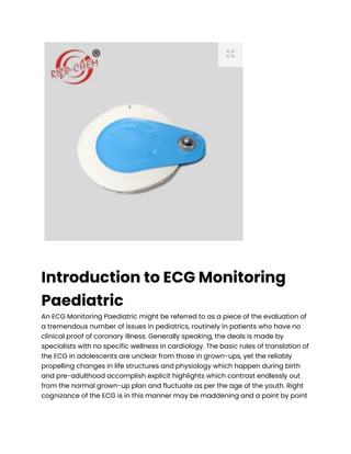 Introduction to ECG Monitoring
Paediatric
An ECG Monitoring Paediatric might be referred to as a piece of the evaluation of
a tremendous number of issues in pediatrics, routinely in patients who have no
clinical proof of coronary illness. Generally speaking, the deals is made by
specialists with no specific wellness in cardiology. The basic rules of translation of
the ECG in adolescents are unclear from those in grown-ups, yet the reliably
propelling changes in life structures and physiology which happen during birth
and pre-adulthood accomplish explicit highlights which contrast endlessly out
from the normal grown-up plan and fluctuate as per the age of the youth. Right
cognizance of the ECG is in this manner may be maddening and a point by point
 