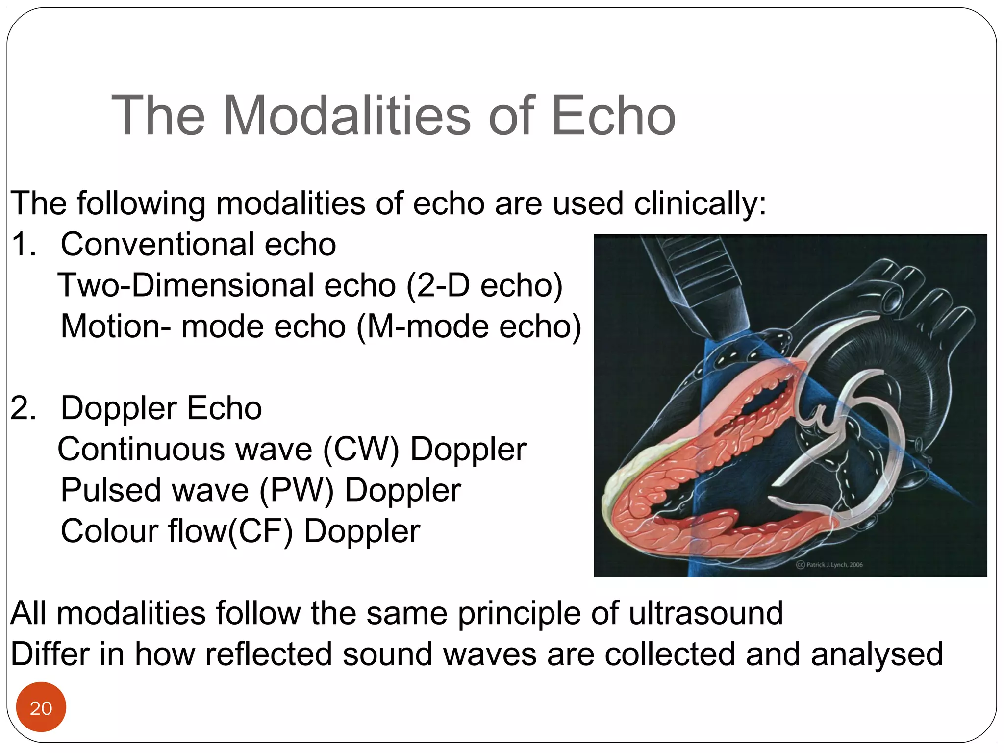 The Modalities of Echo 
The following modalities of echo are used clinically: 
1. Conventional echo 
Two-Dimensional echo (2-D echo) 
20 
Motion- mode echo (M-mode echo) 
2. Doppler Echo 
Continuous wave (CW) Doppler 
Pulsed wave (PW) Doppler 
Colour flow(CF) Doppler 
All modalities follow the same principle of ultrasound 
Differ in how reflected sound waves are collected and analysed 
 