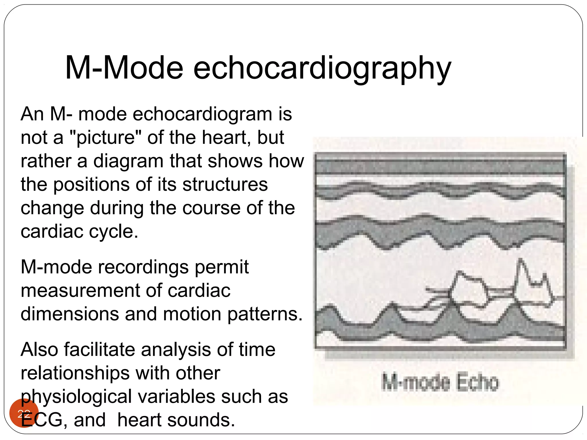 M-Mode echocardiography 
An M- mode echocardiogram is 
not a "picture" of the heart, but 
rather a diagram that shows how 
the positions of its structures 
change during the course of the 
cardiac cycle. 
M-mode recordings permit 
measurement of cardiac 
dimensions and motion patterns. 
Also facilitate analysis of time 
relationships with other 
physiological variables such as 
ECG, and heart sounds. 
22 
 