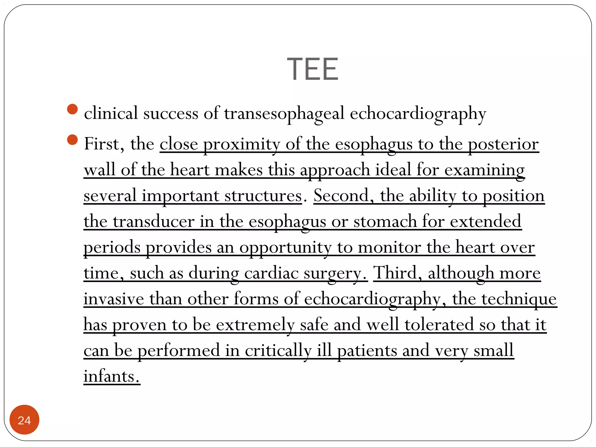 TEE 
clinical success of transesophageal echocardiography 
First, the close proximity of the esophagus to the posterior 
wall of the heart makes this approach ideal for examining 
several important structures. Second, the ability to position 
the transducer in the esophagus or stomach for extended 
periods provides an opportunity to monitor the heart over 
time, such as during cardiac surgery. Third, although more 
invasive than other forms of echocardiography, the technique 
has proven to be extremely safe and well tolerated so that it 
can be performed in critically ill patients and very small 
infants. 
24 
 