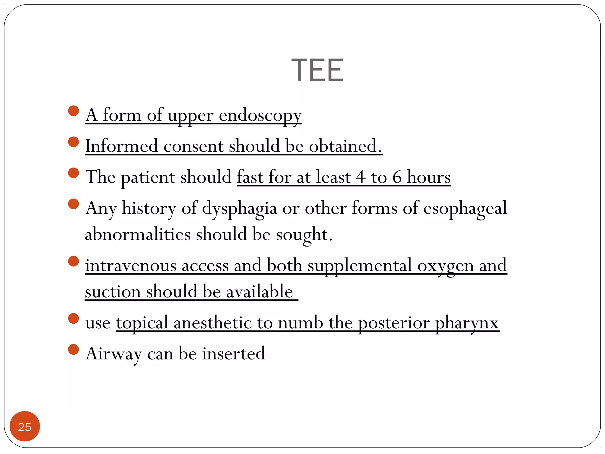 TEE 
A form of upper endoscopy 
Informed consent should be obtained. 
The patient should fast for at least 4 to 6 hours 
Any history of dysphagia or other forms of esophageal 
abnormalities should be sought. 
intravenous access and both supplemental oxygen and 
suction should be available 
use topical anesthetic to numb the posterior pharynx 
Airway can be inserted 
25 
 