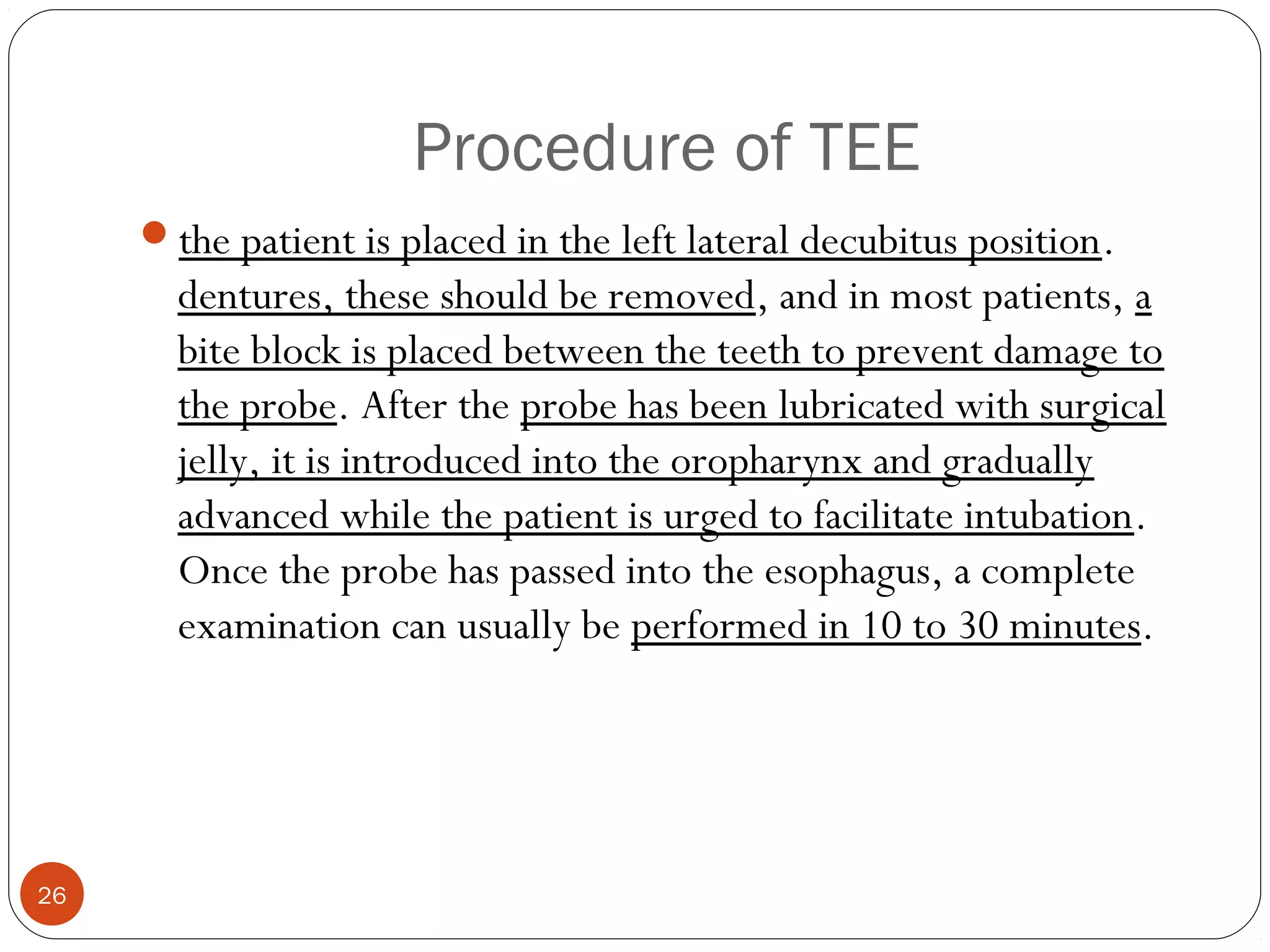 Procedure of TEE 
the patient is placed in the left lateral decubitus position. 
dentures, these should be removed, and in most patients, a 
bite block is placed between the teeth to prevent damage to 
the probe. After the probe has been lubricated with surgical 
jelly, it is introduced into the oropharynx and gradually 
advanced while the patient is urged to facilitate intubation. 
Once the probe has passed into the esophagus, a complete 
examination can usually be performed in 10 to 30 minutes. 
26 
 