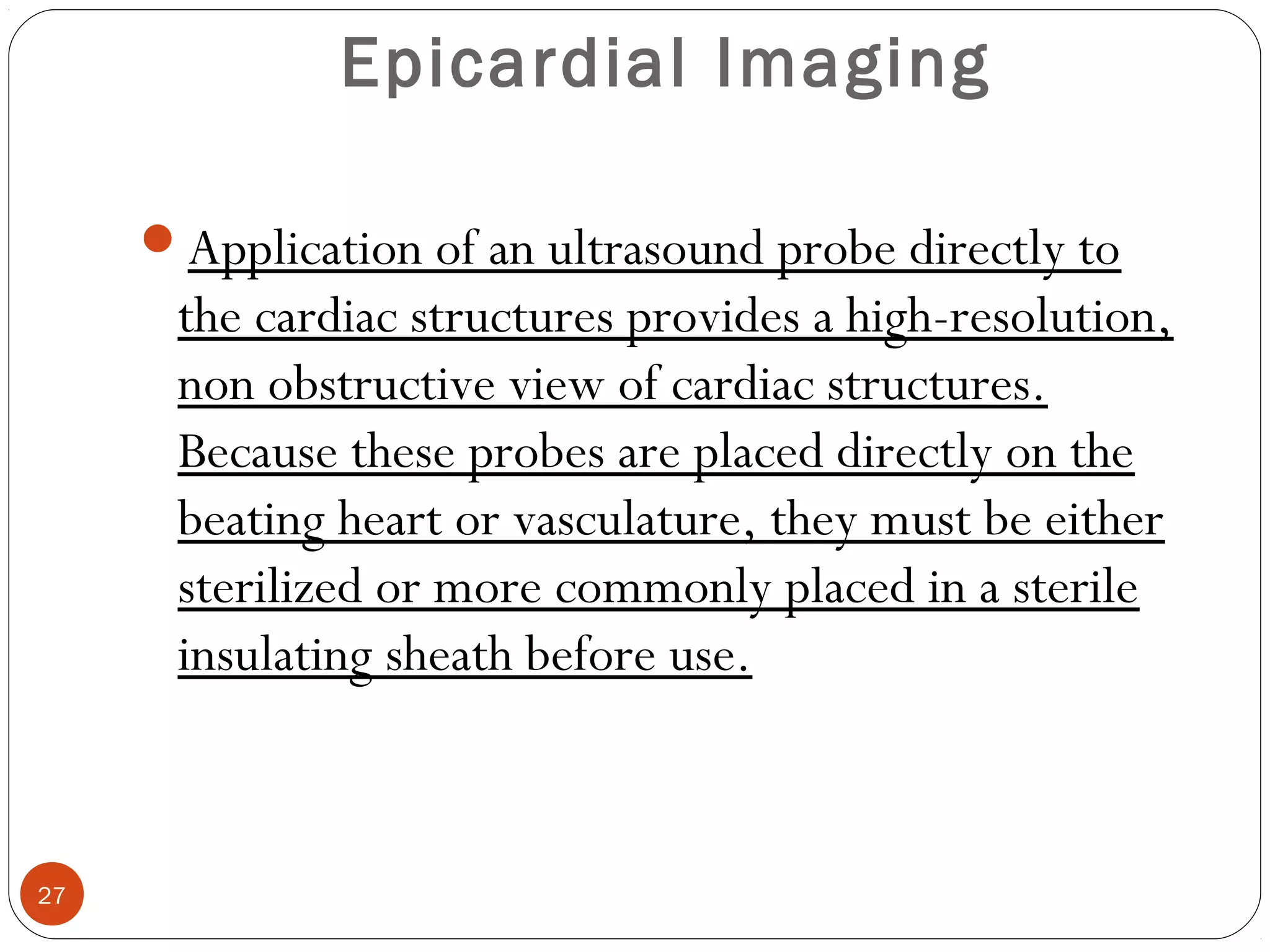 Epicardial Imaging 
Application of an ultrasound probe directly to 
the cardiac structures provides a high-resolution, 
non obstructive view of cardiac structures. 
Because these probes are placed directly on the 
beating heart or vasculature, they must be either 
sterilized or more commonly placed in a sterile 
insulating sheath before use. 
27 
 