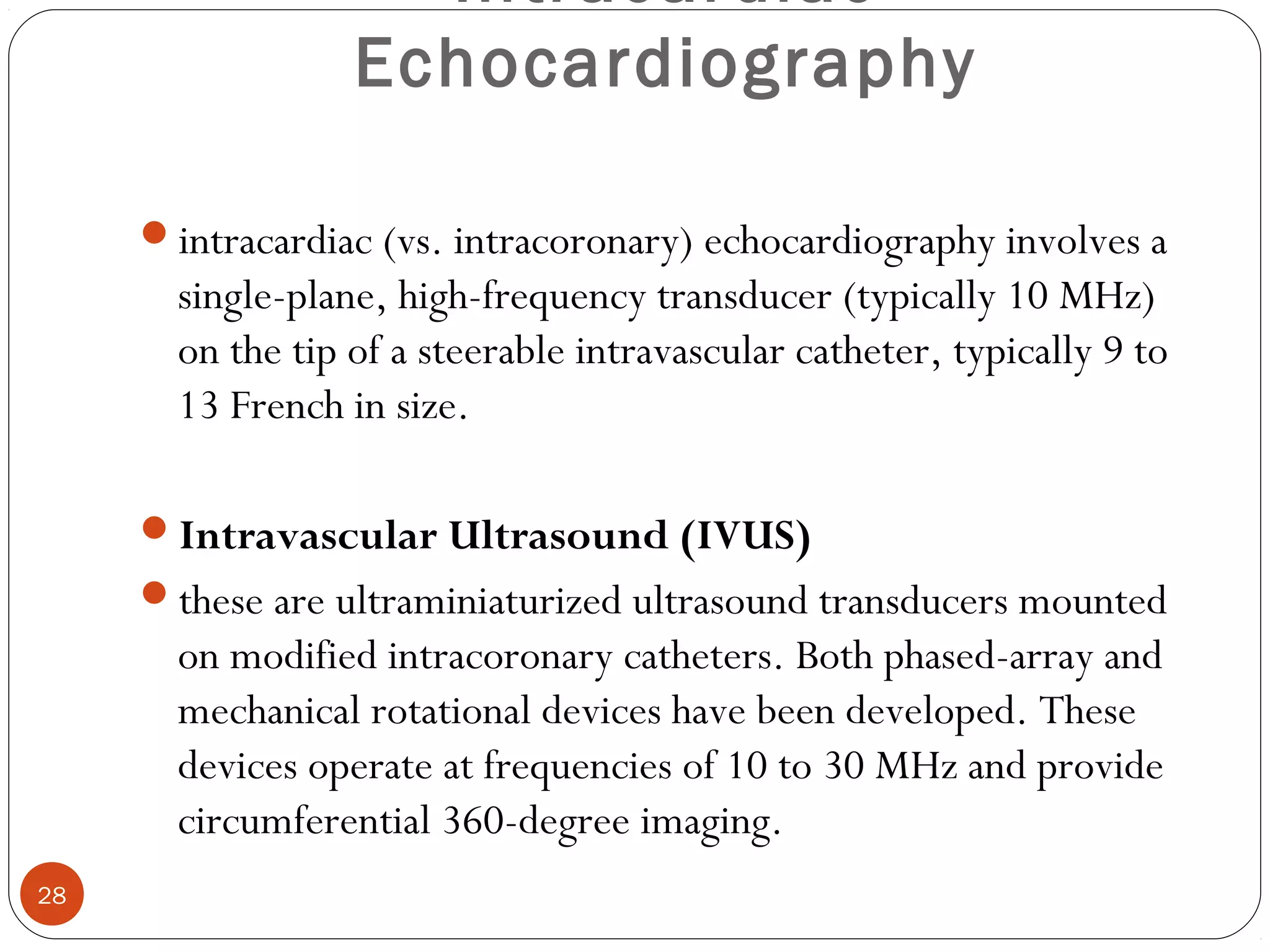Intracardiac 
Echocardiography 
intracardiac (vs. intracoronary) echocardiography involves a 
single-plane, high-frequency transducer (typically 10 MHz) 
on the tip of a steerable intravascular catheter, typically 9 to 
13 French in size. 
Intravascular Ultrasound (IVUS) 
these are ultraminiaturized ultrasound transducers mounted 
on modified intracoronary catheters. Both phased-array and 
mechanical rotational devices have been developed. These 
devices operate at frequencies of 10 to 30 MHz and provide 
circumferential 360-degree imaging. 
28 
 