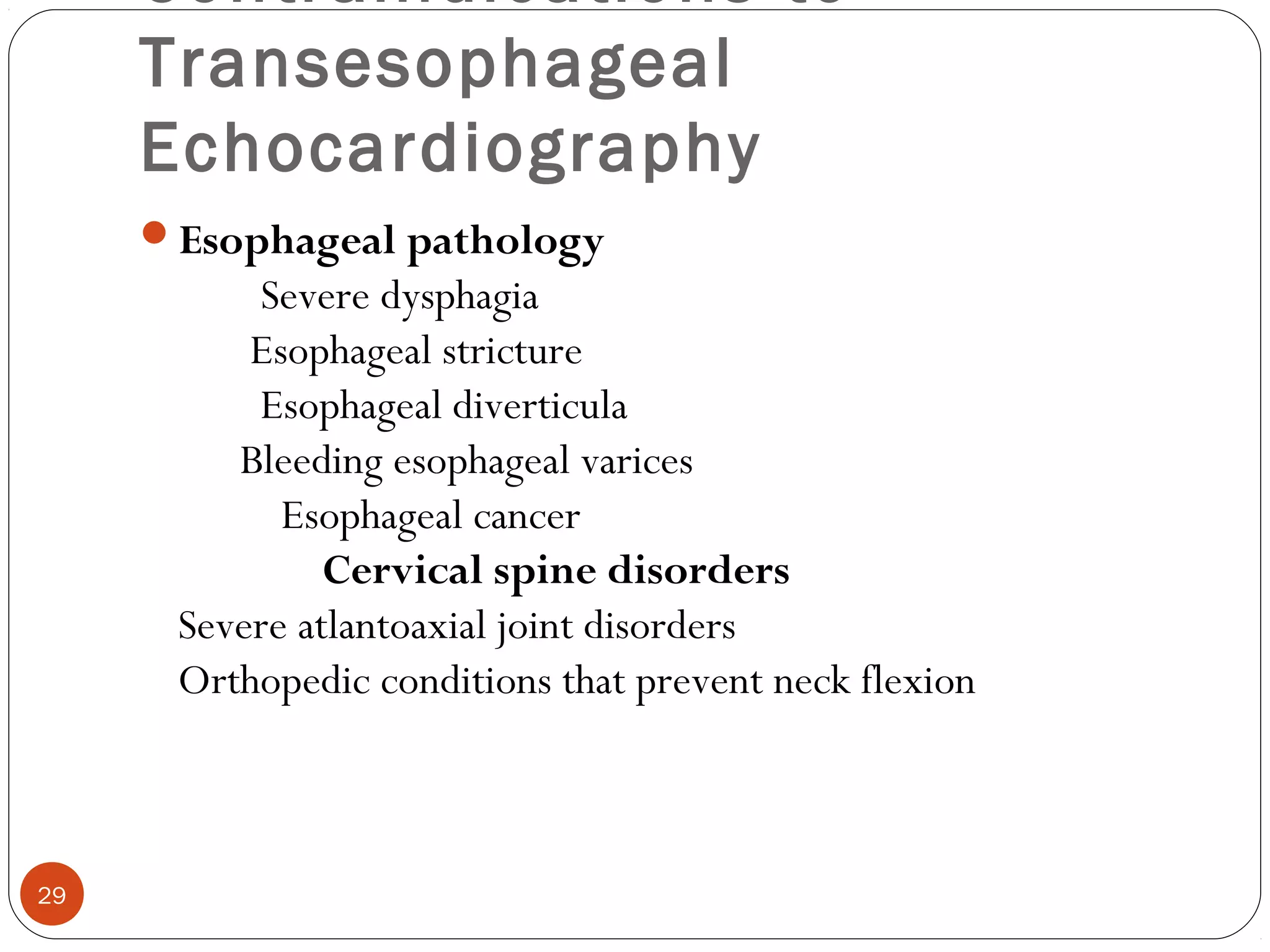 Contraindications to 
Transesophageal 
Echocardiography 
Esophageal pathology 
Severe dysphagia 
Esophageal stricture 
Esophageal diverticula 
Bleeding esophageal varices 
Esophageal cancer 
Cervical spine disorders 
Severe atlantoaxial joint disorders 
Orthopedic conditions that prevent neck flexion 
29 
 