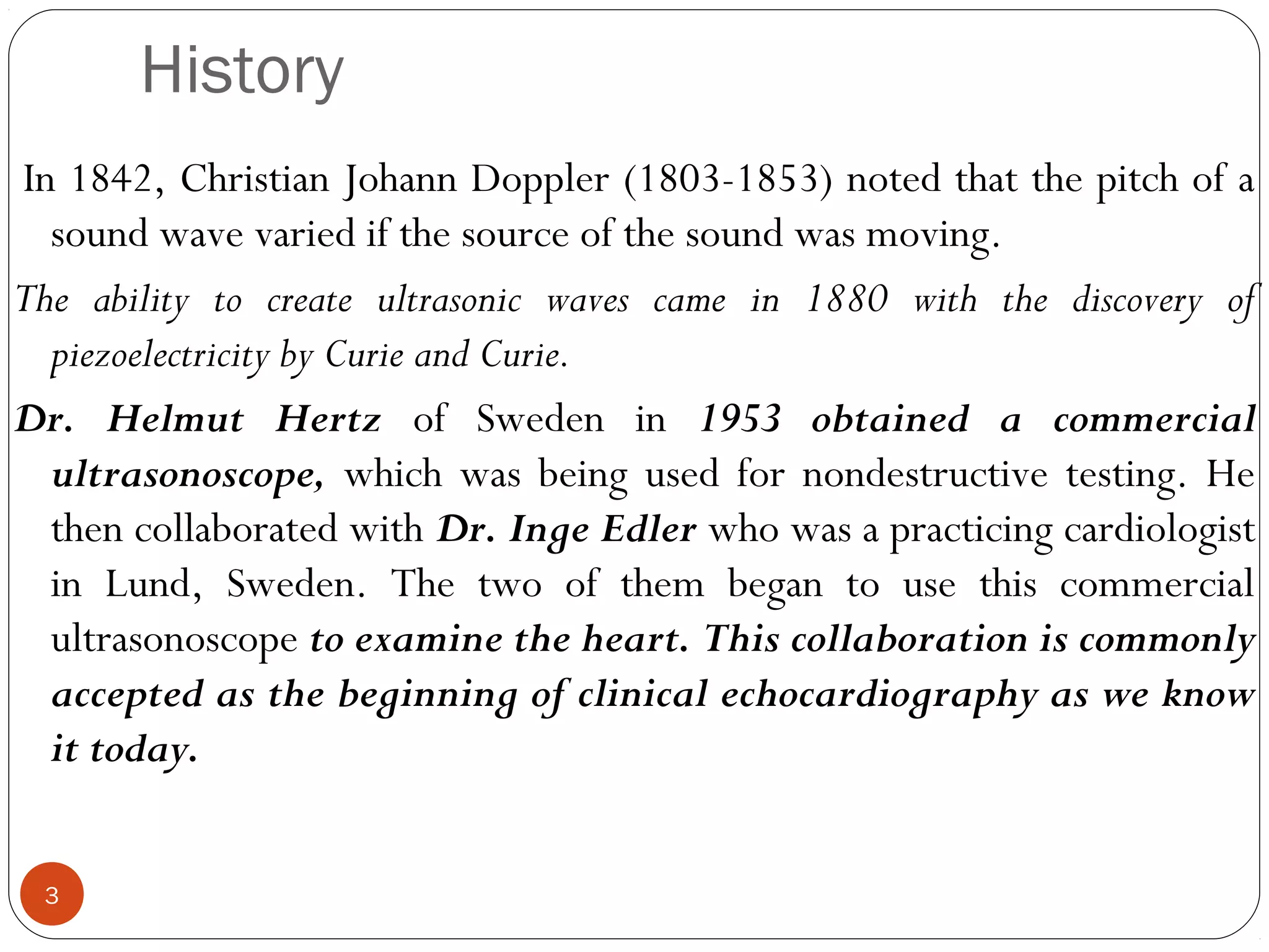 History 
In 1842, Christian Johann Doppler (1803-1853) noted that the pitch of a 
sound wave varied if the source of the sound was moving. 
The ability to create ultrasonic waves came in 1880 with the discovery of 
piezoelectricity by Curie and Curie. 
Dr. Helmut Hertz of Sweden in 1953 obtained a commercial 
ultrasonoscope, which was being used for nondestructive testing. He 
then collaborated with Dr. Inge Edler who was a practicing cardiologist 
in Lund, Sweden. The two of them began to use this commercial 
ultrasonoscope to examine the heart. This collaboration is commonly 
accepted as the beginning of clinical echocardiography as we know 
it today. 
3 
 