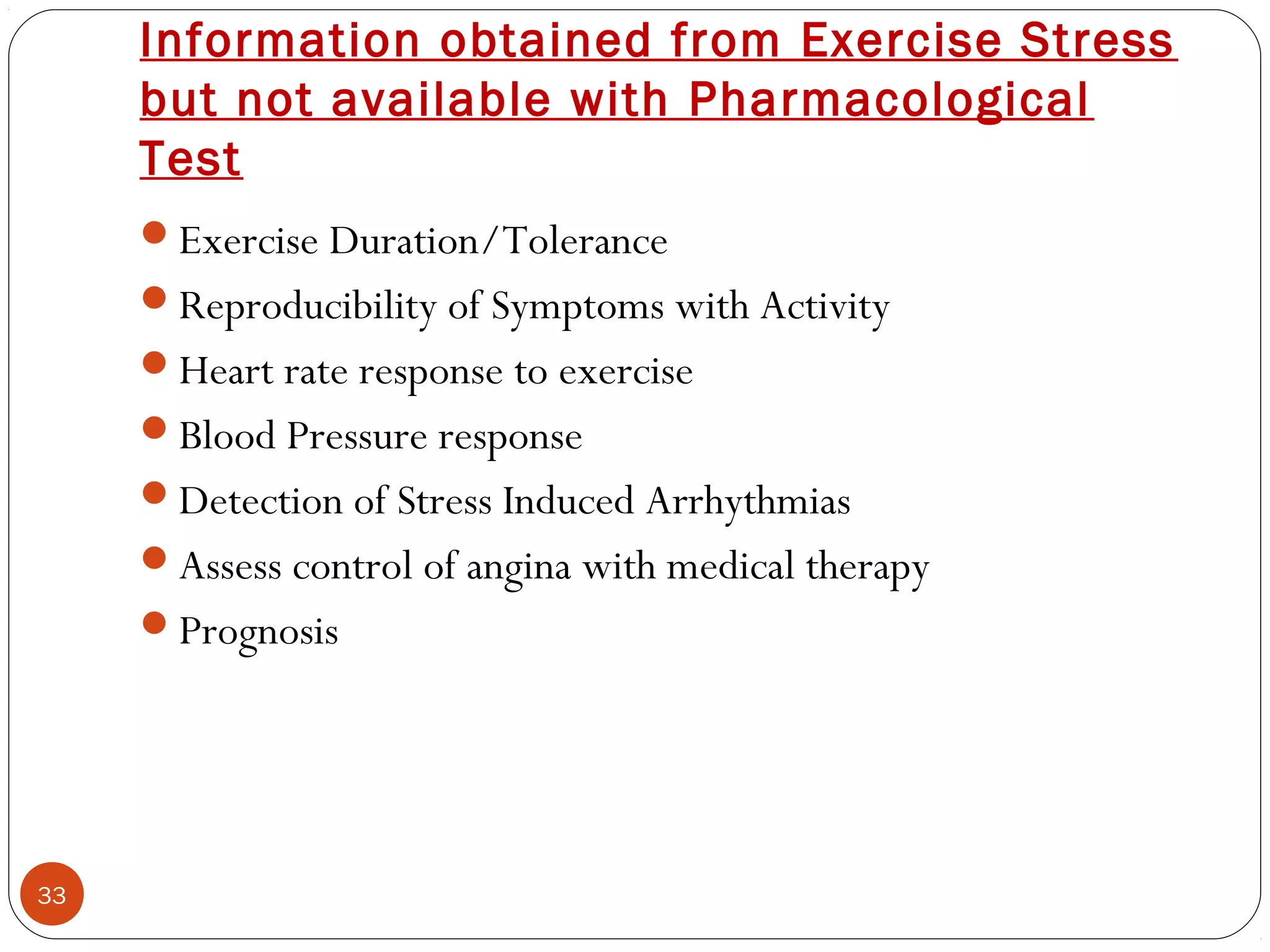 Information obtained from Exercise Stress 
but not available with Pharmacological 
Test 
33 
Exercise Duration/Tolerance 
Reproducibility of Symptoms with Activity 
Heart rate response to exercise 
Blood Pressure response 
Detection of Stress Induced Arrhythmias 
Assess control of angina with medical therapy 
Prognosis 
 
