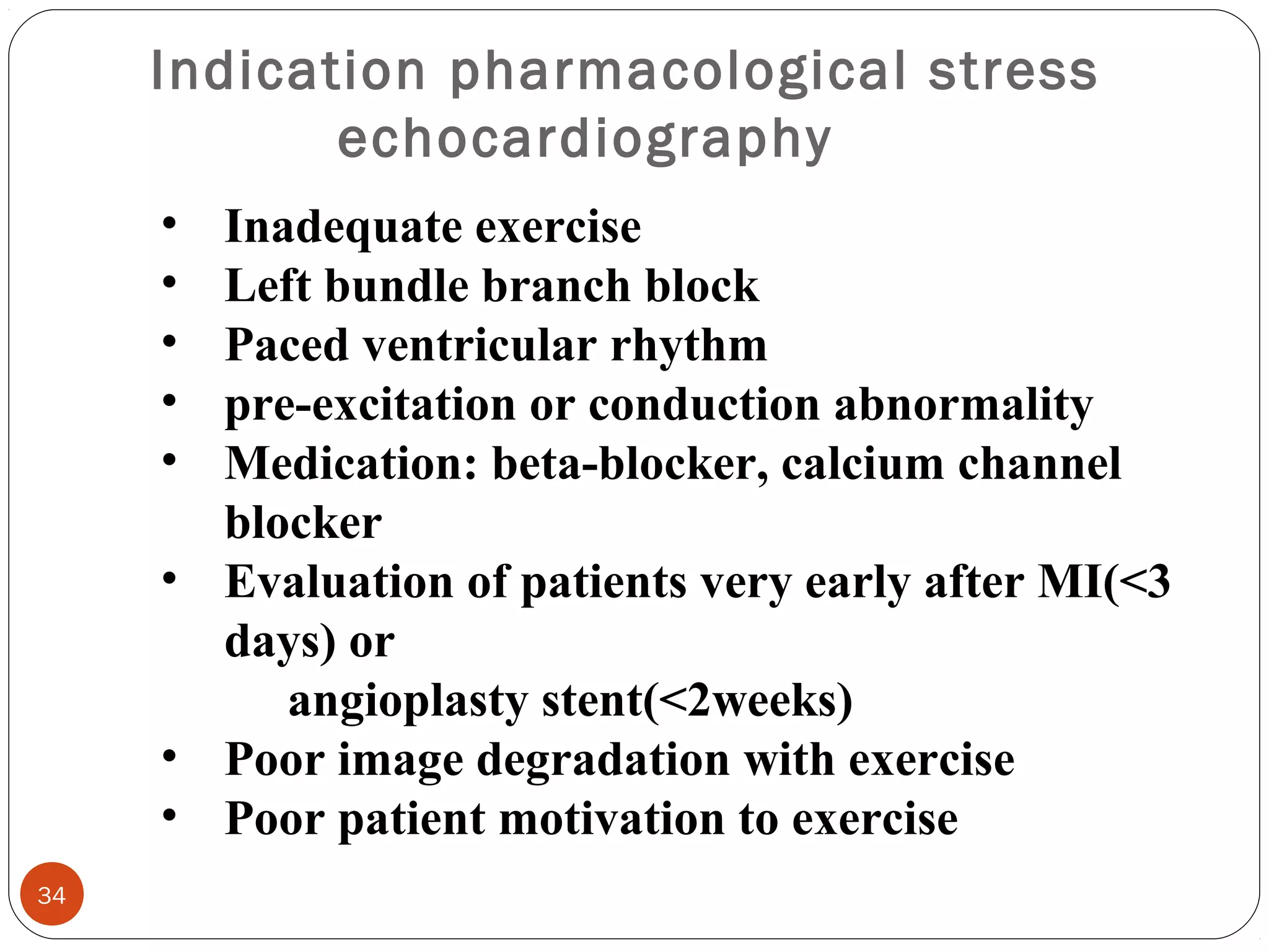 Indication pharmacological stress 
echocardiography 
34 
• Inadequate exercise 
• Left bundle branch block 
• Paced ventricular rhythm 
• pre-excitation or conduction abnormality 
• Medication: beta-blocker, calcium channel 
blocker 
• Evaluation of patients very early after MI(<3 
days) or 
angioplasty stent(<2weeks) 
• Poor image degradation with exercise 
• Poor patient motivation to exercise 
 
