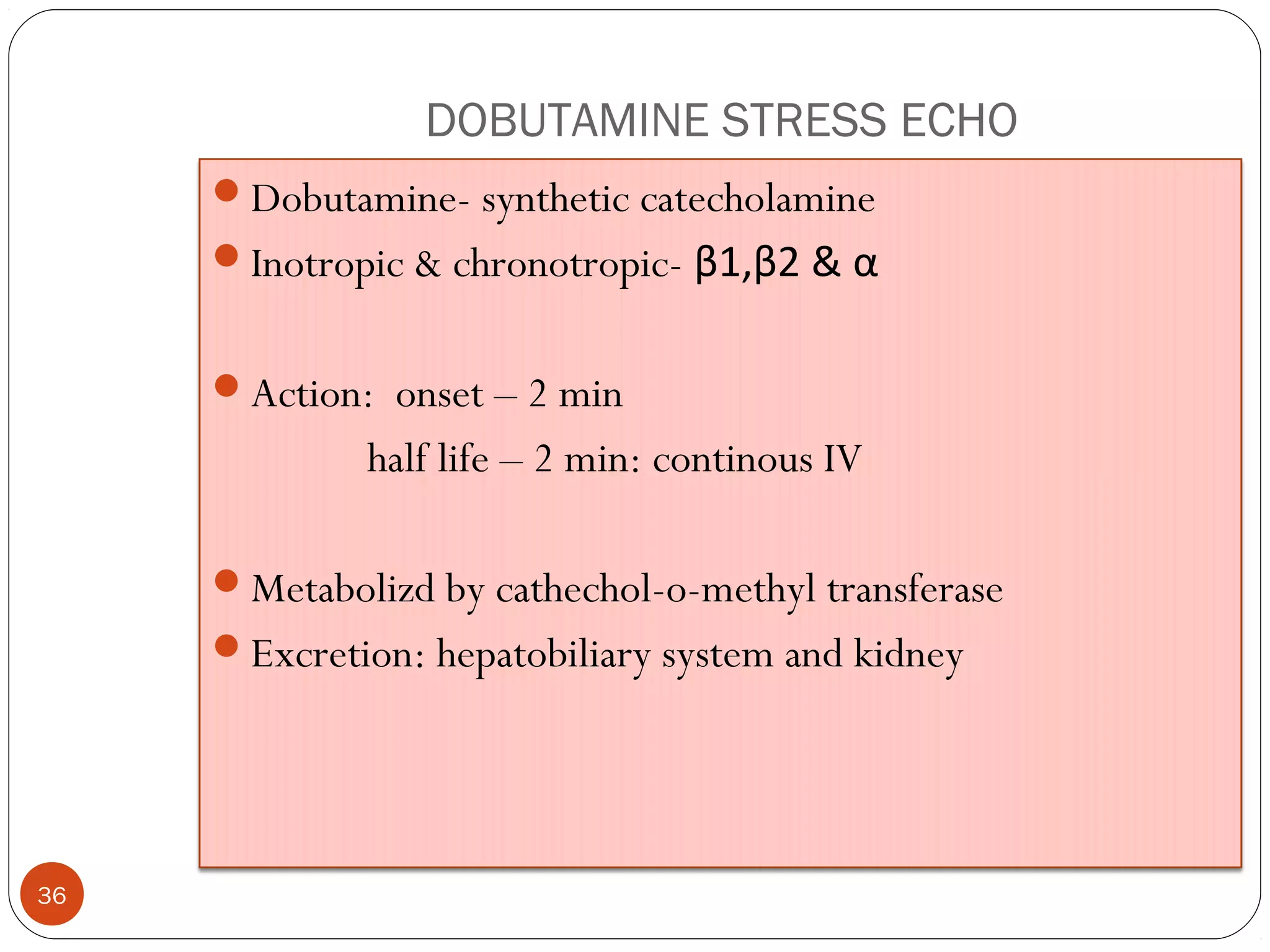 DOBUTAMINE STRESS ECHO 
36 
Dobutamine- synthetic catecholamine 
Inotropic & chronotropic- β1,β2 & α 
Action: onset – 2 min 
half life – 2 min: continous IV 
Metabolizd by cathechol-o-methyl transferase 
Excretion: hepatobiliary system and kidney 
 