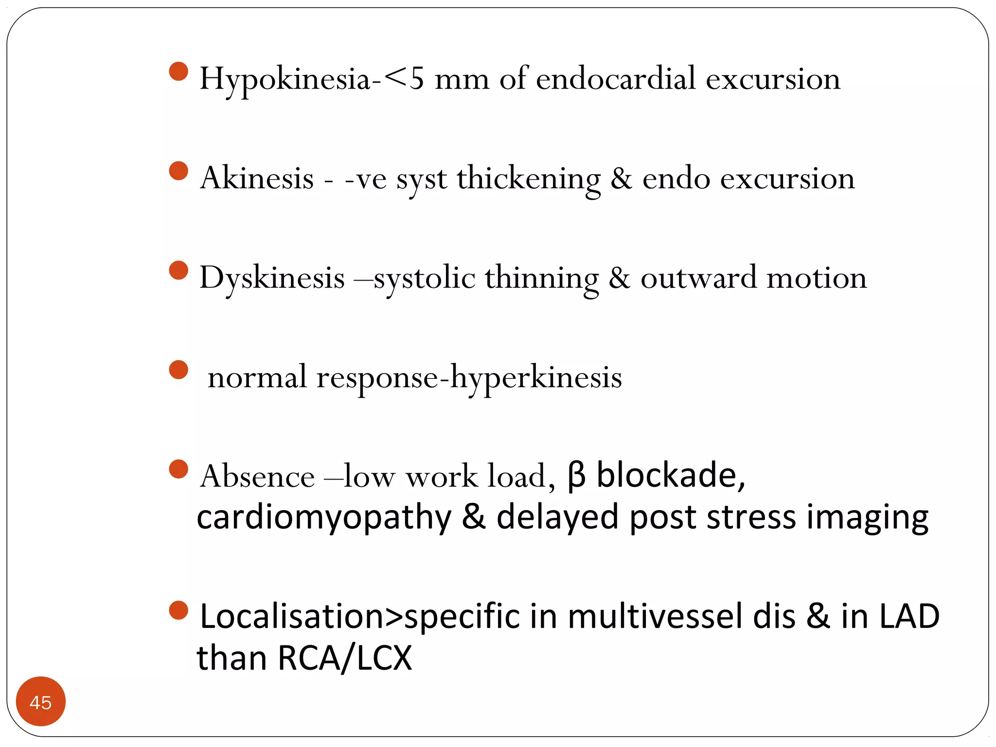 45 
Hypokinesia-<5 mm of endocardial excursion 
Akinesis - -ve syst thickening & endo excursion 
Dyskinesis –systolic thinning & outward motion 
 normal response-hyperkinesis 
Absence –low work load, β blockade, 
cardiomyopathy & delayed post stress imaging 
Localisation>specific in multivessel dis & in LAD 
than RCA/LCX 
 