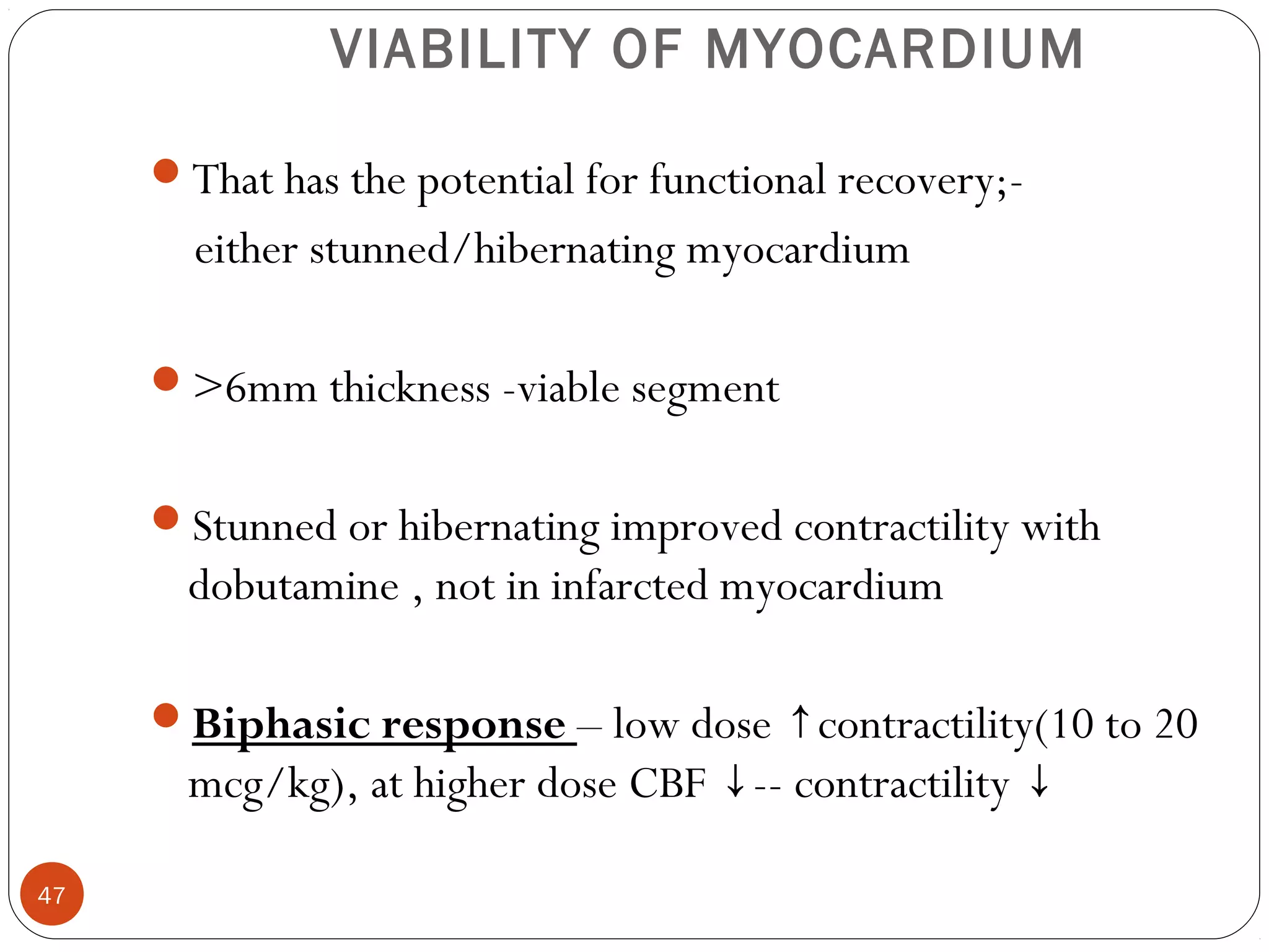 VIABILITY OF MYOCARDIUM 
47 
That has the potential for functional recovery;- 
either stunned/hibernating myocardium 
>6mm thickness -viable segment 
Stunned or hibernating improved contractility with 
dobutamine , not in infarcted myocardium 
Biphasic response – low dose contractility(↑ 10 to 20 
mcg/kg), at higher dose CBF ↓-- contractility ↓ 
 