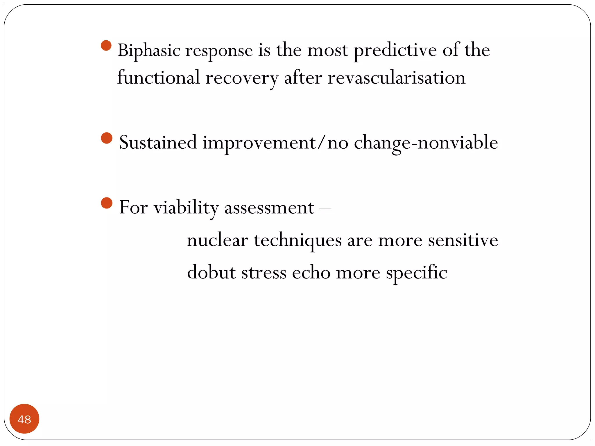 48 
Biphasic response is the most predictive of the 
functional recovery after revascularisation 
Sustained improvement/no change-nonviable 
For viability assessment – 
nuclear techniques are more sensitive 
dobut stress echo more specific 
 