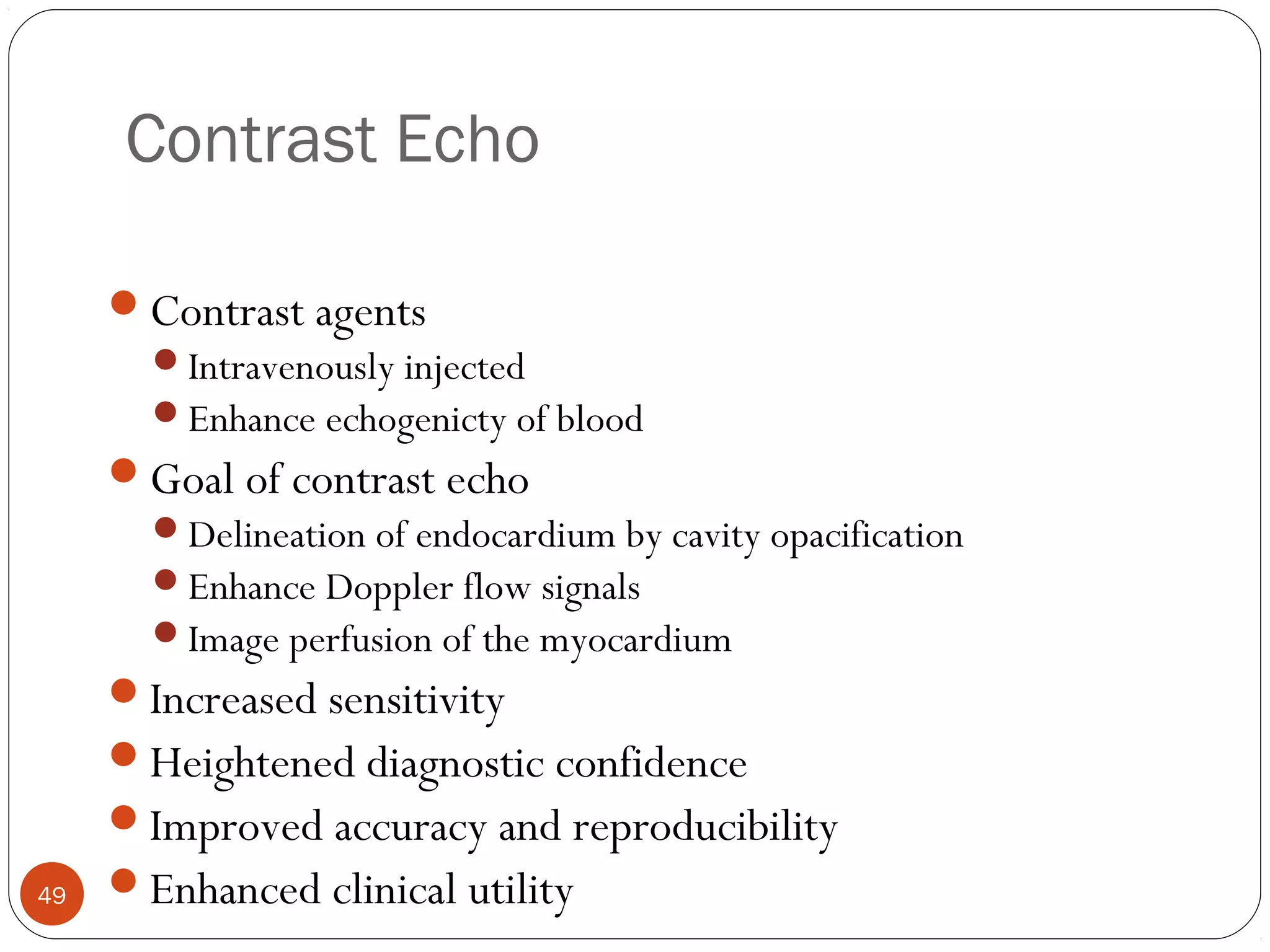 49 
Contrast Echo 
Contrast agents 
Intravenously injected 
Enhance echogenicty of blood 
Goal of contrast echo 
Delineation of endocardium by cavity opacification 
Enhance Doppler flow signals 
Image perfusion of the myocardium 
Increased sensitivity 
Heightened diagnostic confidence 
Improved accuracy and reproducibility 
Enhanced clinical utility 
 