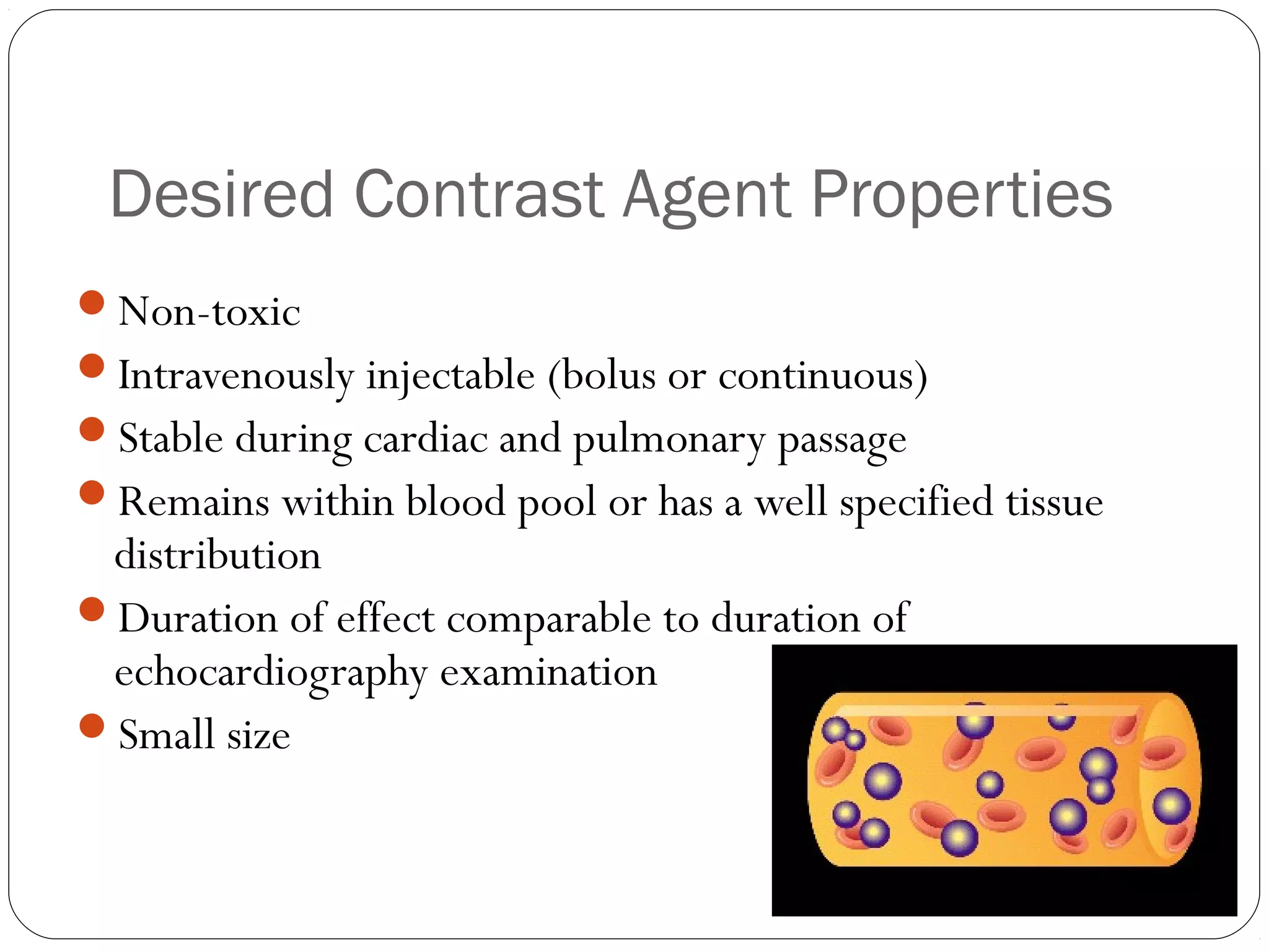 Desired Contrast Agent Properties 
Non-toxic 
Intravenously injectable (bolus or continuous) 
Stable during cardiac and pulmonary passage 
Remains within blood pool or has a well specified tissue 
distribution 
Duration of effect comparable to duration of 
echocardiography examination 
Small size 
 