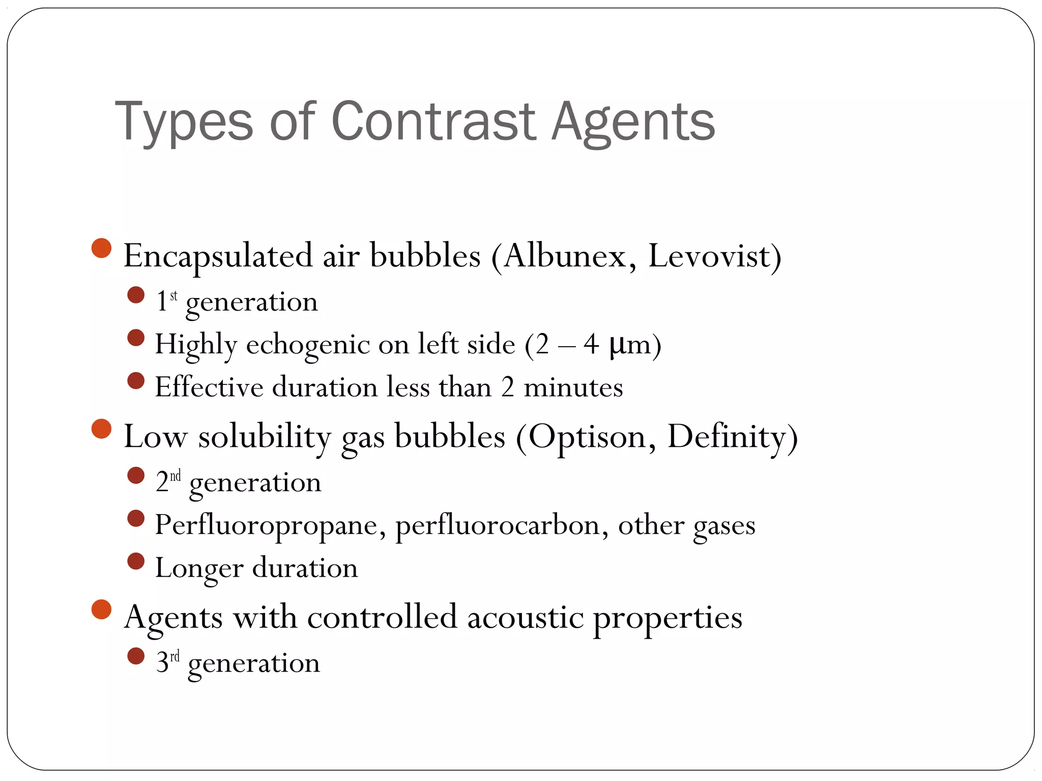 Types of Contrast Agents 
Encapsulated air bubbles (Albunex, Levovist) 
1st generation 
Highly echogenic on left side (2 – 4 μm) 
Effective duration less than 2 minutes 
Low solubility gas bubbles (Optison, Definity) 
2nd generation 
Perfluoropropane, perfluorocarbon, other gases 
Longer duration 
Agents with controlled acoustic properties 
3rd generation 
 