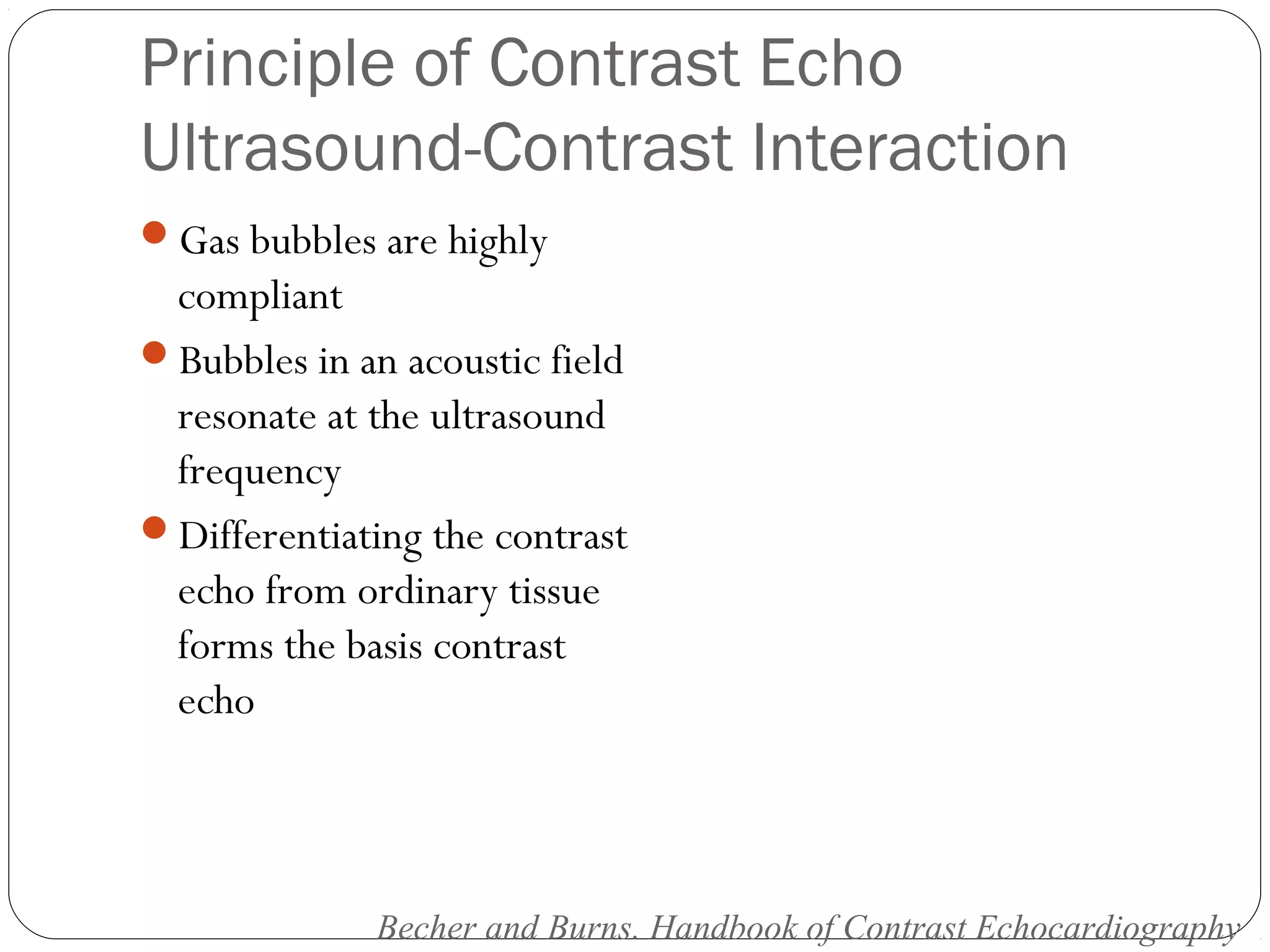 Principle of Contrast Echo 
Ultrasound-Contrast Interaction 
Gas bubbles are highly 
compliant 
Bubbles in an acoustic field 
resonate at the ultrasound 
frequency 
Differentiating the contrast 
echo from ordinary tissue 
forms the basis contrast 
echo 
Becher and Burns. Handbook of Contrast Echocardiography 
 