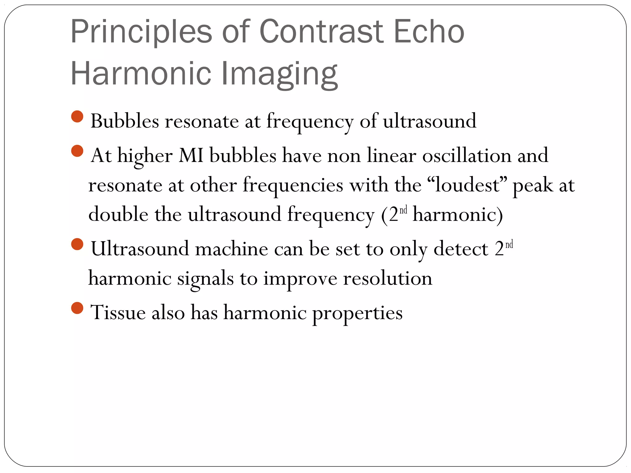 Principles of Contrast Echo 
Harmonic Imaging 
Bubbles resonate at frequency of ultrasound 
At higher MI bubbles have non linear oscillation and 
resonate at other frequencies with the “loudest” peak at 
double the ultrasound frequency (2nd harmonic) 
Ultrasound machine can be set to only detect 2nd 
harmonic signals to improve resolution 
Tissue also has harmonic properties 
 