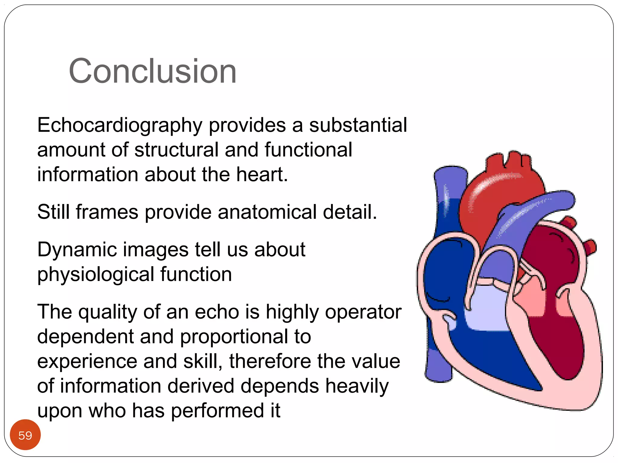 Conclusion 
59 
Echocardiography provides a substantial 
amount of structural and functional 
information about the heart. 
Still frames provide anatomical detail. 
Dynamic images tell us about 
physiological function 
The quality of an echo is highly operator 
dependent and proportional to 
experience and skill, therefore the value 
of information derived depends heavily 
upon who has performed it 
 