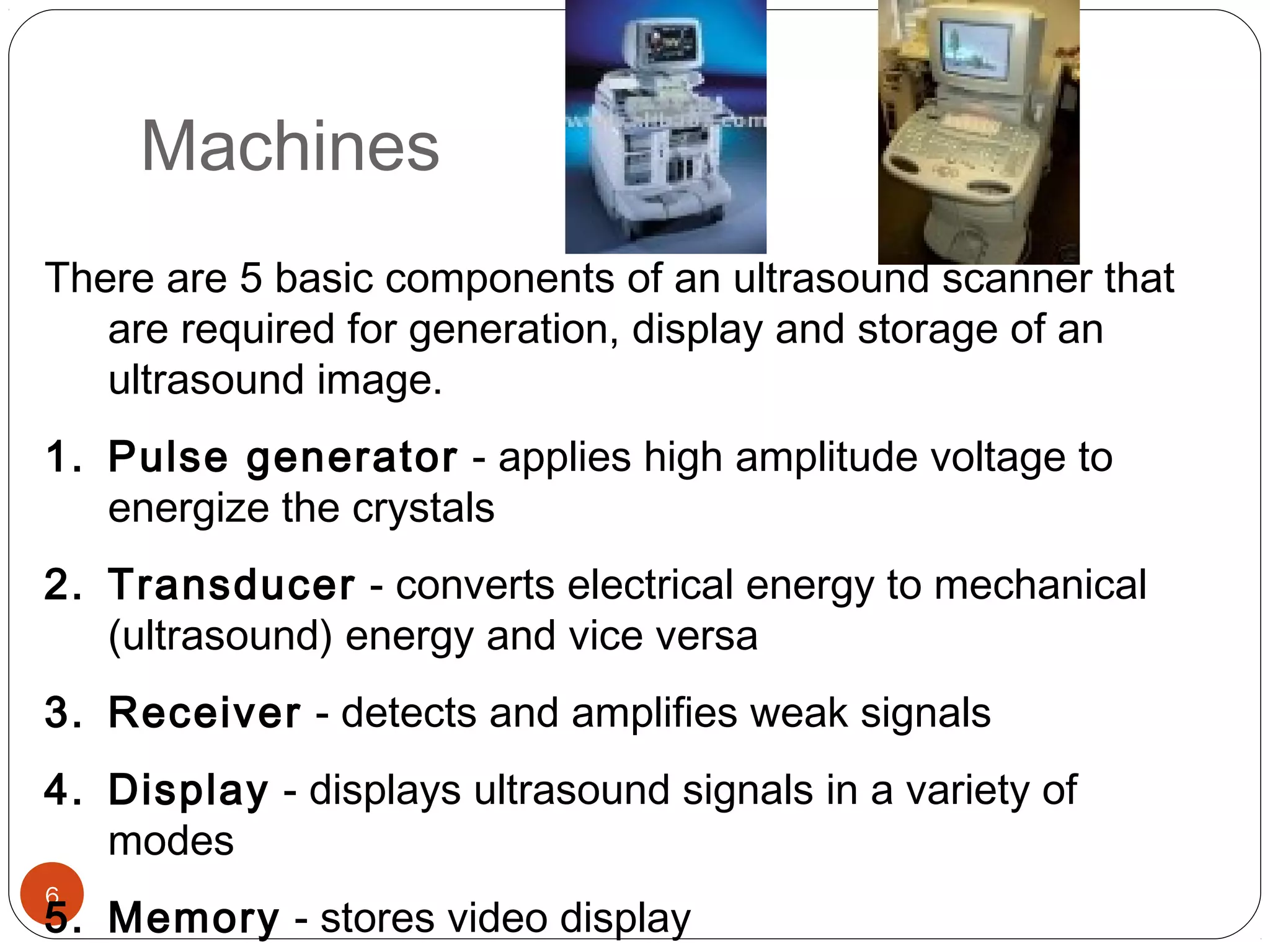 Machines 
There are 5 basic components of an ultrasound scanner that 
6 
are required for generation, display and storage of an 
ultrasound image. 
1. Pulse generator - applies high amplitude voltage to 
energize the crystals 
2. Transducer - converts electrical energy to mechanical 
(ultrasound) energy and vice versa 
3. Receiver - detects and amplifies weak signals 
4. Display - displays ultrasound signals in a variety of 
modes 
5. Memory - stores video display 
 