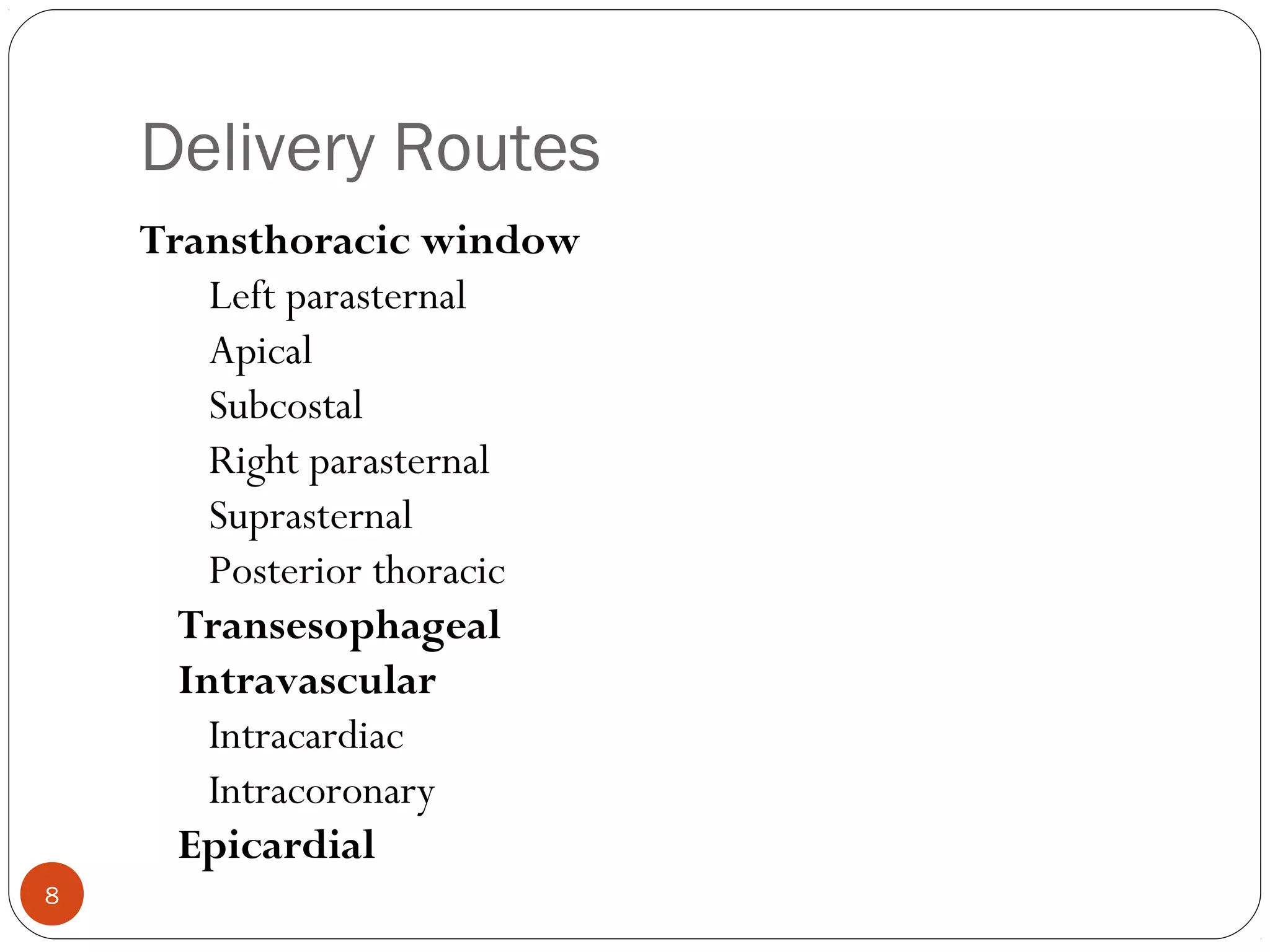Delivery Routes 
Transthoracic window 
Left parasternal 
Apical 
Subcostal 
Right parasternal 
Suprasternal 
Posterior thoracic 
Transesophageal 
Intravascular 
Intracardiac 
Intracoronary 
Epicardial 
8 
 