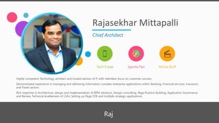 Rajasekhar Mittapalli
Chief Architect
Tech Freak Sports Fan Movie Buff
Highly competent Technology architect and trusted advisor of IT with relentless focus on customer success.
Demonstrated experience in managing and delivering information complex enterprise applications within Banking, Financial services, Insurance
and Travel sectors.
Rich expertise in Architecture, design and implementation of BPM solutions, Design consulting, Pega Practice Building, Application Governance
and Review, Technical enablement of LSA’s, Setting up Pega COE and multiple strategic applications
Raj
 