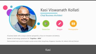 Kasi Viswanath Kollati
Chief Business Architect
Researcher Blogger Photographer
A business leader with a unique customer perspective, a focus on innovation and delivery
Speaker at technology symposium for “Cognitive – BPM”
Demonstrated track record of project success across India, Hong Kong, Singapore, Australia, UK, Ireland, USA and Vietnam
Kasi
 