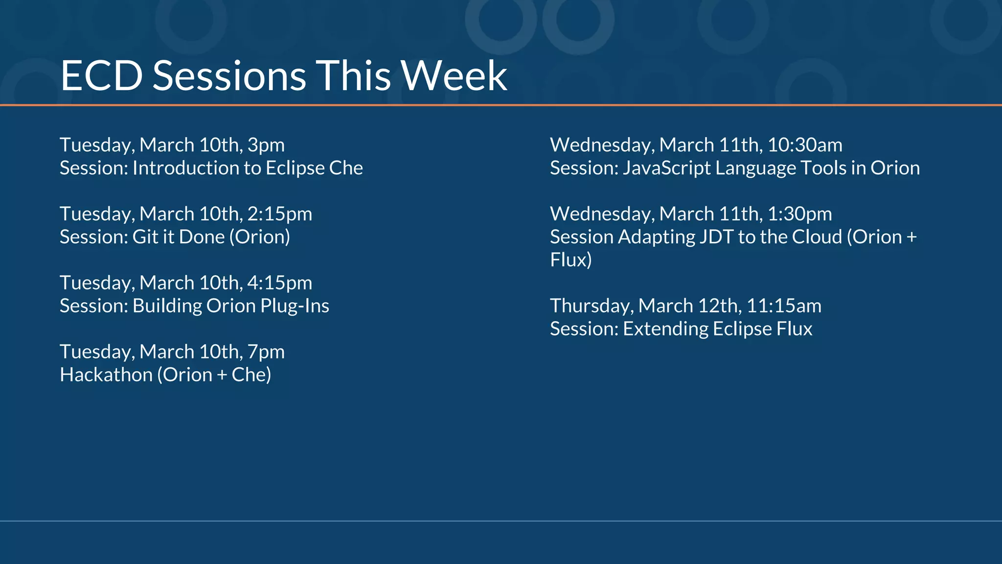 ECD Sessions This Week
Tuesday, March 10th, 3pm
Session: Introduction to Eclipse Che
Tuesday, March 10th, 2:15pm
Session: Git it Done (Orion)
Tuesday, March 10th, 4:15pm
Session: Building Orion Plug-Ins
Tuesday, March 10th, 7pm
Hackathon (Orion + Che)
Wednesday, March 11th, 10:30am
Session: JavaScript Language Tools in Orion
Wednesday, March 11th, 1:30pm
Session Adapting JDT to the Cloud (Orion +
Flux)
Thursday, March 12th, 11:15am
Session: Extending Eclipse Flux
 
