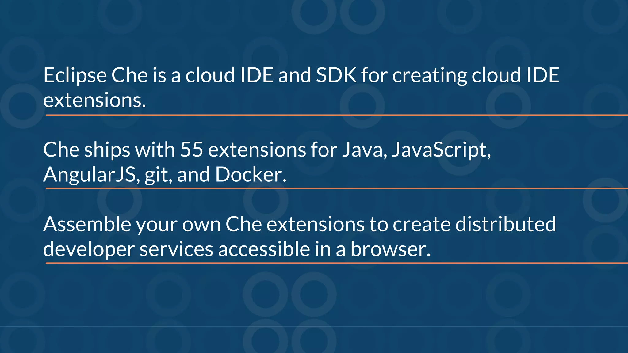 Eclipse Che is a cloud IDE and SDK for creating cloud IDE
extensions.
Che ships with 55 extensions for Java, JavaScript,
AngularJS, git, and Docker.
Assemble your own Che extensions to create distributed
developer services accessible in a browser.
 