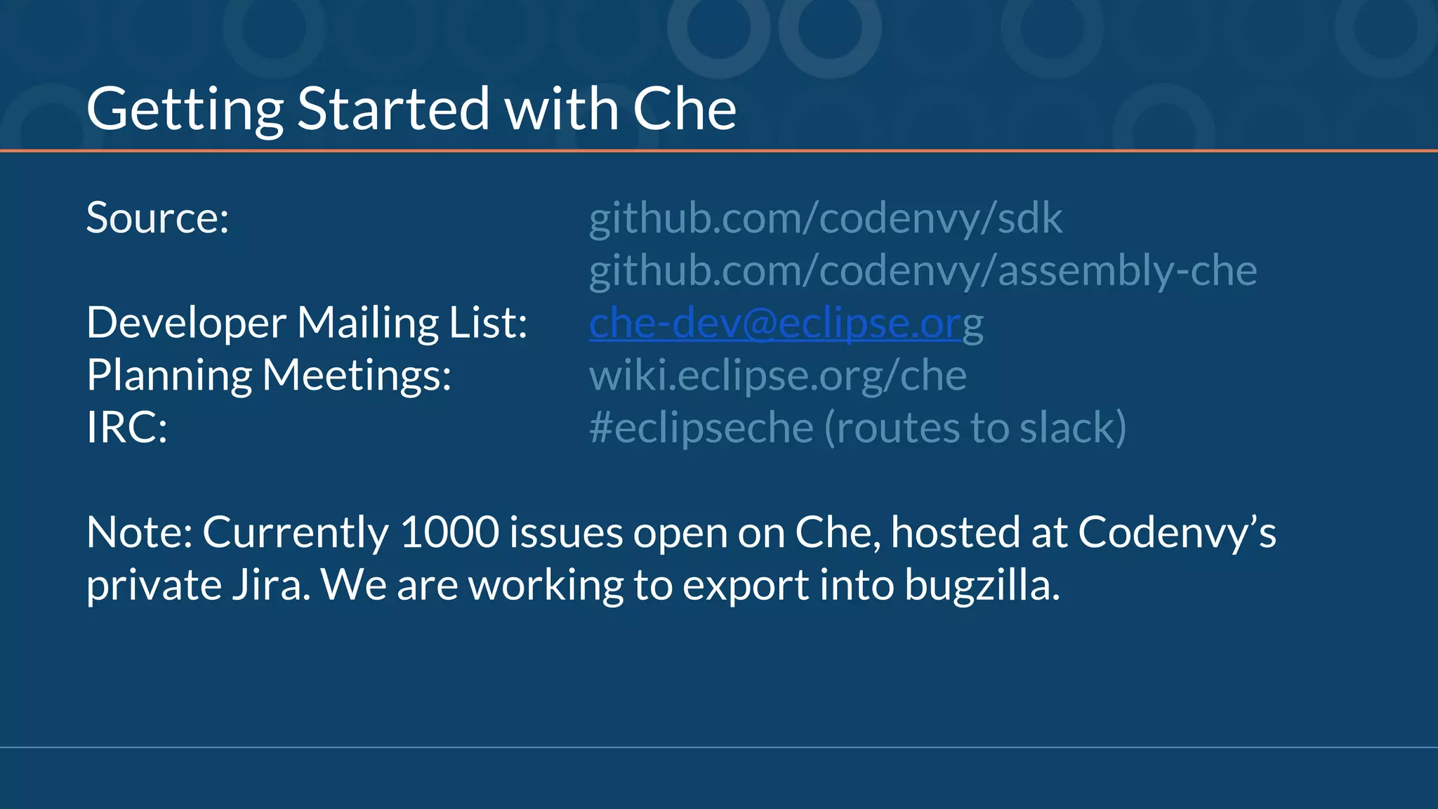 Getting Started with Che
Source: github.com/codenvy/sdk
github.com/codenvy/assembly-che
Developer Mailing List: che-dev@eclipse.org
Planning Meetings: wiki.eclipse.org/che
IRC: #eclipseche (routes to slack)
Note: Currently 1000 issues open on Che, hosted at Codenvy’s
private Jira. We are working to export into bugzilla.
 