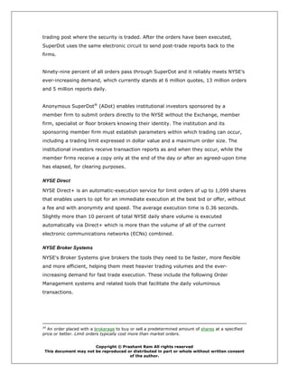 trading post where the security is traded. After the orders have been executed,
SuperDot uses the same electronic circuit to send post-trade reports back to the
firms.


Ninety-nine percent of all orders pass through SuperDot and it reliably meets NYSE’s
ever-increasing demand, which currently stands at 6 million quotes, 13 million orders
and 5 million reports daily.


Anonymous SuperDot® (ADot) enables institutional investors sponsored by a
member firm to submit orders directly to the NYSE without the Exchange, member
firm, specialist or floor brokers knowing their identity. The institution and its
sponsoring member firm must establish parameters within which trading can occur,
including a trading limit expressed in dollar value and a maximum order size. The
institutional investors receive transaction reports as and when they occur, while the
member firms receive a copy only at the end of the day or after an agreed-upon time
has elapsed, for clearing purposes.

NYSE Direct

NYSE Direct+ is an automatic-execution service for limit orders of up to 1,099 shares
that enables users to opt for an immediate execution at the best bid or offer, without
a fee and with anonymity and speed. The average execution time is 0.36 seconds.
Slightly more than 10 percent of total NYSE daily share volume is executed
automatically via Direct+ which is more than the volume of all of the current
electronic communications networks (ECNs) combined.

NYSE Broker Systems

NYSE's Broker Systems give brokers the tools they need to be faster, more flexible
and more efficient, helping them meet heavier trading volumes and the ever-
increasing demand for fast trade execution. These include the following Order
Management systems and related tools that facilitate the daily voluminous
transactions.




24
  An order placed with a brokerage to buy or sell a predetermined amount of shares at a specified
price or better. Limit orders typically cost more than market orders.


                       Copyright © Prashant Ram All rights reserved
 This document may not be reproduced or distributed in part or whole without written consent
                                      of the author.
 