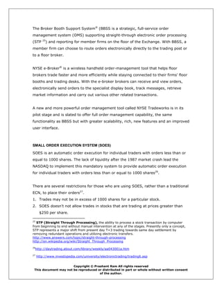 The Broker Booth Support System® (BBSS is a strategic, full-service order
management system (OMS) supporting straight-through electronic order processing
        25
(STP      ) and reporting for member firms on the floor of the Exchange. With BBSS, a
member firm can choose to route orders electronically directly to the trading post or
to a floor broker.


NYSE e-Broker® is a wireless handheld order-management tool that helps floor
brokers trade faster and more efficiently while staying connected to their firms' floor
booths and trading desks. With the e-broker brokers can receive and view orders,
electronically send orders to the specialist display book, track messages, retrieve
market information and carry out various other related transactions.


A new and more powerful order management tool called NYSE Tradeworks is in its
pilot stage and is slated to offer full order management capability, the same
functionality as BBSS but with greater scalability, rich, new features and an improved
user interface.



SMALL ORDER EXECUTION SYSTEM (SOES)

SOES is an automatic order execution for individual traders with orders less than or
equal to 1000 shares. The lack of liquidity after the 1987 market crash lead the
NASDAQ to implement this mandatory system to provide automatic order execution
for individual traders with orders less than or equal to 1000 shares26.


There are several restrictions for those who are using SOES, rather than a traditional
ECN, to place their orders27.
1. Trades may not be in excess of 1000 shares for a particular stock.
2. SOES doesn't not allow trades in stocks that are trading at prices greater than
      $250 per share.

25
   STP (Straight Through Processing), the ability to process a stock transaction by computer
from beginning to end without manual intervention at any of the stages. Presently only a concept,
STP represents a major shift from present day T+3 trading towards same day settlement by
removing redundant operations and utilizing electronic transfers.
http://www.answers.com/topic/straight-through-processing
http://en.wikipedia.org/wiki/Straight_Through_Processing
26
 http://daytrading.about.com/library/weekly/aa043001a.htm
27
     http://www.investopedia.com/university/electronictrading/trading6.asp


                       Copyright © Prashant Ram All rights reserved
 This document may not be reproduced or distributed in part or whole without written consent
                                      of the author.
 