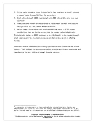 3. Once a trader places an order through SOES, they must wait at least 5 minutes
     to place a trade through SOES on the same stock.
4. Short selling through SOES must comply with SEC rules and be on a zero plus
     tick28 only.
5. Institutions and brokers are not allowed to place orders for their own accounts
     through SOES, but they can for a client's account.
6. Market makers must honor their advertised bid/ask prices to SOES orders,
     provided that they are for the amount that the market maker is looking for.
The Automatic feature in SOES continues to provide liquidity in the market through
small orders even if the market makers are reluctant to take a risk in a falling
market.


These and several other electronic trading systems currently proliferate the finance
industry. They facilitate the voluminous trading, provide security and anonymity, and
have become the very lifeline of today’s financial markets.




28
   A transaction at the same price as the preceding trade, but at a higher price than the last
different trade. Also known as a zero uptick. For example, when trades are executed at $10, $11,
and $11, the last trade at $11 is a zero-plus tick. A short sale is only permitted on a zero plus tick.


                       Copyright © Prashant Ram All rights reserved
 This document may not be reproduced or distributed in part or whole without written consent
                                      of the author.
 