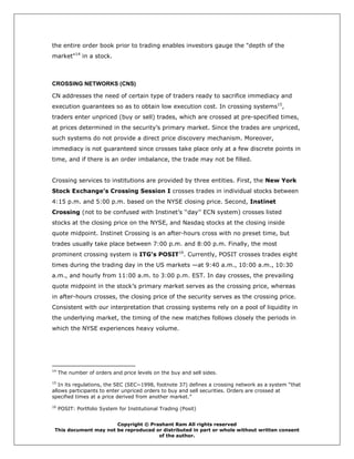 the entire order book prior to trading enables investors gauge the "depth of the
market"14 in a stock.



CROSSING NETWORKS (CNS)

CN addresses the need of certain type of traders ready to sacrifice immediacy and
execution guarantees so as to obtain low execution cost. In crossing systems15,
traders enter unpriced (buy or sell) trades, which are crossed at pre-specified times,
at prices determined in the security’s primary market. Since the trades are unpriced,
such systems do not provide a direct price discovery mechanism. Moreover,
immediacy is not guaranteed since crosses take place only at a few discrete points in
time, and if there is an order imbalance, the trade may not be filled.


Crossing services to institutions are provided by three entities. First, the New York
Stock Exchange’s Crossing Session I crosses trades in individual stocks between
4:15 p.m. and 5:00 p.m. based on the NYSE closing price. Second, Instinet
Crossing (not to be confused with Instinet’s ‘‘day’’ ECN system) crosses listed
stocks at the closing price on the NYSE, and Nasdaq stocks at the closing inside
quote midpoint. Instinet Crossing is an after-hours cross with no preset time, but
trades usually take place between 7:00 p.m. and 8:00 p.m. Finally, the most
prominent crossing system is ITG’s POSIT16. Currently, POSIT crosses trades eight
times during the trading day in the US markets —at 9:40 a.m., 10:00 a.m., 10:30
a.m., and hourly from 11:00 a.m. to 3:00 p.m. EST. In day crosses, the prevailing
quote midpoint in the stock’s primary market serves as the crossing price, whereas
in after-hours crosses, the closing price of the security serves as the crossing price.
Consistent with our interpretation that crossing systems rely on a pool of liquidity in
the underlying market, the timing of the new matches follows closely the periods in
which the NYSE experiences heavy volume.




14
     The number of orders and price levels on the buy and sell sides.
15
   In its regulations, the SEC (SEC~1998, footnote 37) defines a crossing network as a system “that
allows participants to enter unpriced orders to buy and sell securities. Orders are crossed at
specified times at a price derived from another market.”
16
     POSIT: Portfolio System for Institutional Trading (Posit)


                       Copyright © Prashant Ram All rights reserved
 This document may not be reproduced or distributed in part or whole without written consent
                                      of the author.
 