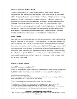 Electronic Systems in the Bond Market

Though traditionally the OTC bond market has been highly people intensive
developments in IT are changing the landscape of the bond market. As early as the
1990s electronic information systems like the GovPx and FIPS (Fixed Income Pricing
System) <ref> were introduced in the bond market. In 1992 Credit Suisse First
Boston’s Gov Trade system used Bloomberg terminals to access quote information
and trade bonds such as treasury securities, repos and even commercial paper.
Other electronic bond trading systems include Autobahn by Deutsche Bank , LMS by
Merill Lynch, TradeWeb, Chicago Board of Brokerage’s MarketPower, Bloomberg’s
                                                                                     20
BondTrader (a component of Bloomberg’s Electronic Trading System                       , Instinet’s
                                            21                                        22
Fixed Income Electronic Brokerage                and State Street’s BondConnect

Hybrid Systems

OptiMark is an alternative trading system that allows electronic matching for trading
equities. Launched on San Francisco’s Pacific Exchange it is able to link markets and
allow investors to trade baskets of securities across different exchanges in a single
transaction without the risk of partial execution. OptiMark effectively creates a hybrid
market structure, integrating the continuous market with periodic call auctions. In
this model, there is a continuous, displayed order book, and every 10 minutes or so
the orders are swept into OptiMark to be matched, along with orders that have been
submitted directly into the OptiMark engine. Any book orders which don’t get filled
are returned to the book.



NYSE ELECTRONIC TRADING

SuperDOT and Anonymous SuperDOT

SuperDot or Designated Order Turnaround is an electronic order-routing system used
by NYSE member firms to send both market23 and limit orders24 directly to the


20
  In the fourth quarter of 200, BondTrader was expanded to include the buying and selling of global non-
dollar soverign issues and US agencies on the same platform.
21
     http://www.progress.com/realtime/docs/analyst/instinet_case_study_sun.pdf
22
     BondConnect is a complete fixed income electronic marketplace which opened in June 2000
23
  An order to buy or sell a stock immediately at the best available current price
A market order guarantees execution, and it often has low commissions due to the minimal work
brokers need to do. A market order is sometimes referred to as an unrestricted order.


                       Copyright © Prashant Ram All rights reserved
 This document may not be reproduced or distributed in part or whole without written consent
                                      of the author.
 