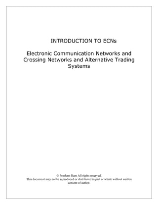 INTRODUCTION TO ECNs

 Electronic Communication Networks and
Crossing Networks and Alternative Trading
                Systems




                       © Prashant Ram All rights reserved.
 This document may not be reproduced or distributed in part or whole without written
                                consent of author.
 