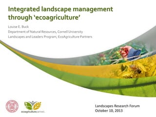 Integrated landscape management
through ‘ecoagriculture’
Louise E. Buck
Department of Natural Resources, Cornell University
Landscapes and Leaders Program, EcoAgriculture Partners

Landscapes Research Forum
October 10, 2013

 