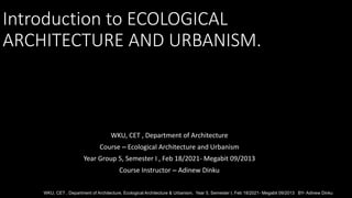 Introduction to ECOLOGICAL
ARCHITECTURE AND URBANISM.
WKU, CET , Department of Architecture
Course – Ecological Architecture and Urbanism
Year Group 5, Semester I , Feb 18/2021- Megabit 09/2013
Course Instructor – Adinew Dinku
WKU, CET , Department of Architecture, Ecological Architecture & Urbanism, Year 5, Semester I, Feb 18/2021- Megabit 09/2013 BY- Adinew Dinku
 
