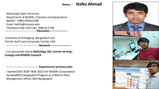 -----------------------------------Education--------------------
University of Chittagong ,Bangladesh and
Florida Gulf Coast University, Florida, USA
Name: - Hafez Ahmad
I am passionate about Hydrology, GIS, remote sensing ,
Ecology and Wildlife research .
----------------------------------- Research-----------------------
----------------------------------- Experiences/ previous jobs-
I worked (Oct 2020- NOV 2021) for Wildlife Conservation
Society(WCS) Bangladesh Program as A Marine Data
Management officer, WCS Bangladesh
Mississippi State University
Department of Wildlife, Fisheries and Aquaculture
Mobile: +8801785601208
Email: ha626@msstate.edu
Thompson Hall ,220 (18) , 9AM to 2 PM
1
 