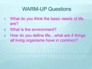 WARM-UP Questions
1. What do you think the basic needs of life
are?
2. What is the environment?
3. How do you define life…what are 4 things
all living organisms have in common?
 